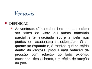Ventosas
 DEFINIÇÃO:
 As ventosas são um tipo de copo, que podem
ser feitos de vidro ou outros materiais
parcialmente evacuada sobre a pele nos
pontos de acupuntura selecionados. O ar
quente se expande e, à medida que se esfria
dentro da ventosa, produz uma redução de
pressão com relação ao lado externo,
causando, dessa forma, um efeito de sucção
na pele.
 