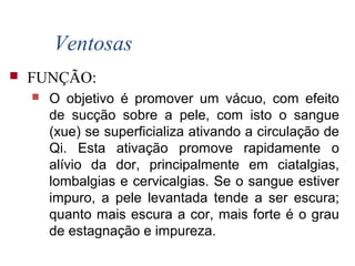 Ventosas
 FUNÇÃO:
 O objetivo é promover um vácuo, com efeito
de sucção sobre a pele, com isto o sangue
(xue) se superficializa ativando a circulação de
Qi. Esta ativação promove rapidamente o
alívio da dor, principalmente em ciatalgias,
lombalgias e cervicalgias. Se o sangue estiver
impuro, a pele levantada tende a ser escura;
quanto mais escura a cor, mais forte é o grau
de estagnação e impureza.
 