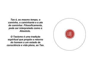 Tao é, ao mesmo tempo, o
caminho, o caminhante e o ato
de caminhar. Filosoficamente,
pode ser interpretado como o
Absoluto.
O Taoísmo é uma tradição
espiritual que propõe o retorno
do homem a um estado de
consciência e vida plena, ao Tao.
 