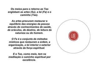 Os meios para o retorno ao Tao
englobam as artes (Su), a lei (Fa) e o
caminho (Tao).
As artes procuram restaurar o
equilíbrio das energias da pessoa
através de conhecimentos de saúde,
de oráculos, de destino, de leitura da
natureza ou do homem.
O Fa é o conjunto de métodos
místicos que restauram a ordem, a
organização, a lei interior e exterior
através da força espiritual.
E o Tao, como meio, tem na
meditação o caminho espiritual por
excelência.
 