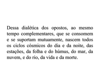 Dessa dialética dos opostos, ao mesmoDessa dialética dos opostos, ao mesmo
tempo complementares, que se consomemtempo complementares, que se consomem
e se suportam mutuamente, nascem todose se suportam mutuamente, nascem todos
os ciclos cósmicos do dia e da noite, dasos ciclos cósmicos do dia e da noite, das
estações, da folha e do húmus, do mar, daestações, da folha e do húmus, do mar, da
nuvem, e do rio, da vida e da morte.nuvem, e do rio, da vida e da morte.
 