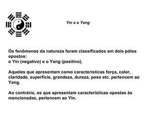 Os fenômenos da natureza foram classificados em dois pólos
opostos:
o Yin (negativo) e o Yang (positivo).
Aqueles que apresentam como características força, calor,
claridade, superfície, grandeza, dureza, peso etc. pertencem ao
Yang.
Ao contrário, os que apresentam características opostas às
mencionadas, pertencem ao Yin.
Yin e o Yang
 
