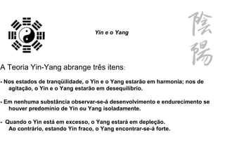Yin e o Yang
A Teoria Yin-Yang abrange três itens:
- Nos estados de tranqüilidade, o Yin e o Yang estarão em harmonia; nos de
agitação, o Yin e o Yang estarão em desequilíbrio.
- Em nenhuma substância observar-se-á desenvolvimento e endurecimento se
houver predomínio de Yin ou Yang isoladamente.
- Quando o Yin está em excesso, o Yang estará em depleção.
Ao contrário, estando Yin fraco, o Yang encontrar-se-á forte.
 