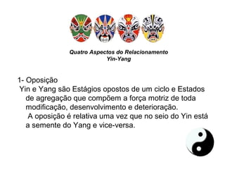 Quatro Aspectos do Relacionamento
Yin-Yang
1- Oposição
Yin e Yang são Estágios opostos de um ciclo e Estados
de agregação que compõem a força motriz de toda
modificação, desenvolvimento e deterioração.
A oposição é relativa uma vez que no seio do Yin está
a semente do Yang e vice-versa.
 