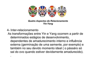 Quatro Aspectos do Relacionamento
Yin-Yang
4- Inter-relacionamento
As transformações entre Yin e Yang ocorrem a partir de
determinados estágios de desenvolvimento,
dependentes de amadurecimento interno e influência
externa (germinação de uma semente, por exemplo) e
também no seu devido momento ideal ( o pássáro só
sai do ovo quando estiver devidamente amadurecido).
.
 