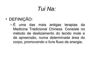 Tui Na:
• DEFINIÇÃO:
– É uma das mais antigas terapias da
Medicina Tradicional Chinesa. Consiste no
método de deslizamento do tecido mole e
de apreensão, numa determinada área do
corpo, promovendo o livre fluxo de energia.
 