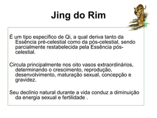 Jing do Rim
É um tipo específico de Qi, a qual deriva tanto da
Essência pré-celestial como da pós-celestial, sendo
parcialmente restabelecida pela Essência pós-
celestial.
Circula principalmente nos oito vasos extraordinários,
determinando o crescimento, reprodução,
desenvolvimento, maturação sexual, concepção e
gravidez.
Seu declínio natural durante a vida conduz a diminuição
da energia sexual e fertilidade .
 
