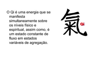 O Qi é uma energia que se
manifesta
simultaneamente sobre
os níveis físico e
espiritual, assim como, é
um estado constante de
fluxo em estados
variáveis de agregação.
 
