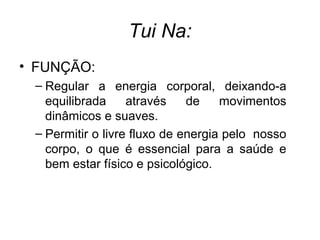 Tui Na:
• FUNÇÃO:
– Regular a energia corporal, deixando-a
equilibrada através de movimentos
dinâmicos e suaves.
– Permitir o livre fluxo de energia pelo nosso
corpo, o que é essencial para a saúde e
bem estar físico e psicológico.
 
