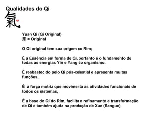 Qualidades do Qi
Yuan Qi (Qi Original)
原 = Original
O Qi original tem sua origem no Rim;
É a Essência em forma de Qi, portanto é o fundamento de
todas as energias Yin e Yang do organismo.
É reabastecido pelo Qi pós-celestial e apresenta muitas
funções,
É a força motriz que movimenta as atividades funcionais de
todos os sistemas,
É a base do Qi do Rim, facilita o refinamento e transformação
de Qi e também ajuda na produção de Xue (Sangue)
 