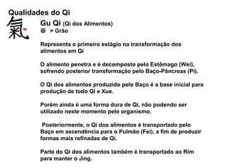 Qualidades do Qi
Gu Qi (Qi dos Alimentos)
谷 = Grão
Representa o primeiro estágio na transformação dos
alimentos em Qi
O alimento penetra e é decomposto pelo Estômago (Wei),
sofrendo posterior transformação pelo Baço-Pâncreas (Pi).
O Qi dos alimentos produzido pelo Baço é a base inicial para
produção de todo Qi e Xue.
Porém ainda é uma forma dura de Qi, não podendo ser
utilizado neste momento pelo organismo.
Posteriormente, o Qi dos alimentos é transportado pelo
Baço em ascendência para o Pulmão (Fei), a fim de produzir
formas mais refinadas de Qi.
Parte do Qi dos alimentos também é transportado ao Rim
para manter o Jing.
 