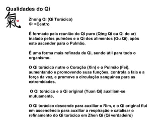 Qualidades do Qi
Zhong Qi (Qi Torácico)
中 =Centro
É formado pela reunião do Qi puro (Qing Qi ou Qi do ar)
inalado pelos pulmões e o Qi dos alimentos (Gu Qi), após
este ascender para o Pulmão.
É uma forma mais refinada de Qi, sendo útil para todo o
organismo.
O Qi torácico nutre o Coração (Xin) e o Pulmão (Fei),
aumentando e promovendo suas funções, controla a fala e a
força da voz, e promove a circulação sanguínea para as
extremidades.
O Qi torácico e o Qi original (Yuan Qi) auxiliam-se
mutuamente,
O Qi torácico descende para auxiliar o Rim, e o Qi original flui
em ascendência para auxiliar a respiração e catalisar o
refinamento do Qi torácico em Zhen Qi (Qi verdadeiro)
 