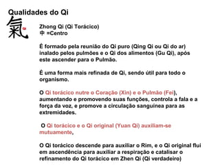 Qualidades do Qi
Zhong Qi (Qi Torácico)
中 =Centro
É formado pela reunião do Qi puro (Qing Qi ou Qi do ar)
inalado pelos pulmões e o Qi dos alimentos (Gu Qi), após
este ascender para o Pulmão.
É uma forma mais refinada de Qi, sendo útil para todo o
organismo.
O Qi torácico nutre o Coração (Xin) e o Pulmão (Fei),
aumentando e promovendo suas funções, controla a fala e a
força da voz, e promove a circulação sanguínea para as
extremidades.
O Qi torácico e o Qi original (Yuan Qi) auxiliam-se
mutuamente,
O Qi torácico descende para auxiliar o Rim, e o Qi original flui
em ascendência para auxiliar a respiração e catalisar o
refinamento do Qi torácico em Zhen Qi (Qi verdadeiro)
 