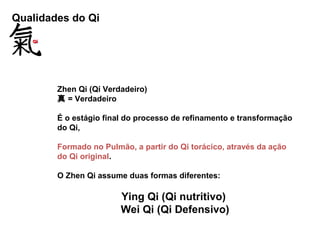 Qualidades do Qi
Zhen Qi (Qi Verdadeiro)
真 = Verdadeiro
É o estágio final do processo de refinamento e transformação
do Qi,
Formado no Pulmão, a partir do Qi torácico, através da ação
do Qi original.
O Zhen Qi assume duas formas diferentes:
Ying Qi (Qi nutritivo)
Wei Qi (Qi Defensivo)
 
