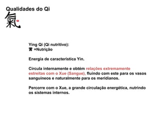 Qualidades do Qi
Ying Qi (Qi nutritivo):
营 =Nutrição
Energia de característica Yin.
Circula internamente e obtém relações extremamente
estreitas com o Xue (Sangue), fluindo com este para os vasos
sanguíneos e naturalmente para os meridianos.
Percorre com o Xue, a grande circulação energética, nutrindo
os sistemas internos.
 