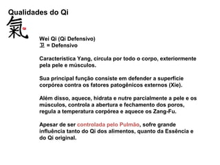 Qualidades do Qi
Wei Qi (Qi Defensivo)
卫 = Defensivo
Característica Yang, circula por todo o corpo, exteriormente
pela pele e músculos.
Sua principal função consiste em defender a superfície
corpórea contra os fatores patogênicos externos (Xie).
Além disso, aquece, hidrata e nutre parcialmente a pele e os
músculos, controla a abertura e fechamento dos poros,
regula a temperatura corpórea e aquece os Zang-Fu.
Apesar de ser controlada pelo Pulmão, sofre grande
influência tanto do Qi dos alimentos, quanto da Essência e
do Qi original.
 