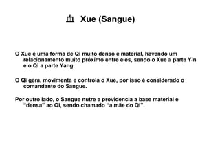 血 Xue (Sangue)
O Xue é uma forma de Qi muito denso e material, havendo um
relacionamento muito próximo entre eles, sendo o Xue a parte Yin
e o Qi a parte Yang.
O Qi gera, movimenta e controla o Xue, por isso é considerado o
comandante do Sangue.
Por outro lado, o Sangue nutre e providencia a base material e
“densa” ao Qi, sendo chamado “a mãe do Qi”.
 