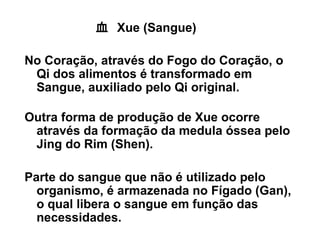 血 Xue (Sangue)
No Coração, através do Fogo do Coração, o
Qi dos alimentos é transformado em
Sangue, auxiliado pelo Qi original.
Outra forma de produção de Xue ocorre
através da formação da medula óssea pelo
Jing do Rim (Shen).
Parte do sangue que não é utilizado pelo
organismo, é armazenada no Fígado (Gan),
o qual libera o sangue em função das
necessidades.
 