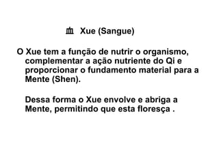 血 Xue (Sangue)
O Xue tem a função de nutrir o organismo,
complementar a ação nutriente do Qi e
proporcionar o fundamento material para a
Mente (Shen).
Dessa forma o Xue envolve e abriga a
Mente, permitindo que esta floresça .
 