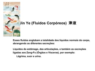 Jin Ye (Fluidos Corpóreos) 津液
Esses fluidos englobam a totalidade dos líquidos normais do corpo,
abrangendo as diferentes secreções:
Líquidos do estômago, das articulações, e também as excreções
ligadas aos Zang-Fu (Órgãos e Vísceras), por exemplo:
Lágrima, suor e urina.
 