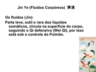 Jin Ye (Fluidos Corpóreos) 津液
Os fluidos (Jin):
Parte leve, sutil e rara dos líquidos
somáticos, circula na superfície do corpo,
seguindo o Qi defensivo (Wei Qi), por isso
está sob o controle do Pulmão.
 