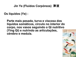 Jin Ye (Fluidos Corpóreos) 津液
Os líquidos (Ye) :
Parte mais pesada, turva e viscosa dos
líquidos somáticos, circulo no interior do
corpo, nos vasos seguindo o Qi nutritivo
(Ying Qi) e nutrindo as articulações,
cérebro e medula.
 