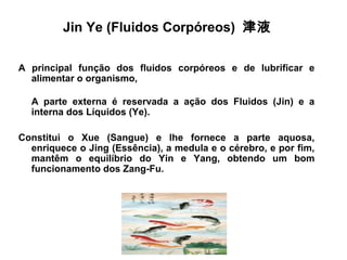 Jin Ye (Fluidos Corpóreos) 津液
A principal função dos fluidos corpóreos e de lubrificar e
alimentar o organismo,
A parte externa é reservada a ação dos Fluidos (Jin) e a
interna dos Líquidos (Ye).
Constitui o Xue (Sangue) e lhe fornece a parte aquosa,
enriquece o Jing (Essência), a medula e o cérebro, e por fim,
mantêm o equilíbrio do Yin e Yang, obtendo um bom
funcionamento dos Zang-Fu.
 