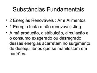 Substâncias Fundamentais
• 2 Energias Renováveis : Ar e Alimentos
• 1 Energia Inata e não renovável: Jing
• A má produção, distribuição, circulação e
o consumo exagerado ou desregrado
dessas energias acarretam no surgimento
de desequilíbrios que se manifestam em
padrões.
 