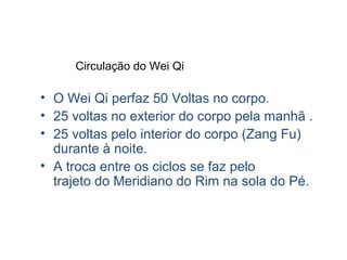 Circulação do Wei Qi
• O Wei Qi perfaz 50 Voltas no corpo.
• 25 voltas no exterior do corpo pela manhã .
• 25 voltas pelo interior do corpo (Zang Fu)
durante à noite.
• A troca entre os ciclos se faz pelo
trajeto do Meridiano do Rim na sola do Pé.
 