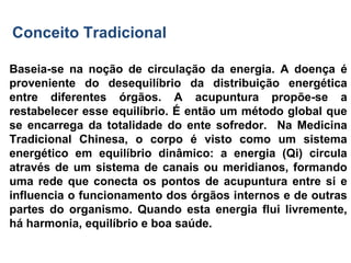 Baseia-se na noção de circulação da energia. A doença é
proveniente do desequilíbrio da distribuição energética
entre diferentes órgãos. A acupuntura propõe-se a
restabelecer esse equilíbrio. É então um método global que
se encarrega da totalidade do ente sofredor. Na Medicina
Tradicional Chinesa, o corpo é visto como um sistema
energético em equilíbrio dinâmico: a energia (Qi) circula
através de um sistema de canais ou meridianos, formando
uma rede que conecta os pontos de acupuntura entre si e
influencia o funcionamento dos órgãos internos e de outras
partes do organismo. Quando esta energia flui livremente,
há harmonia, equilíbrio e boa saúde.
Conceito Tradicional
 