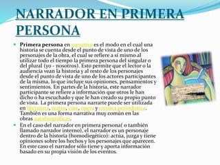 NARRADOR EN PRIMERA
PERSONA
 Primera persona en narrativa es el modo en el cual una
historia se cuenta desde el punto de vista de uno de los
personajes de la obra, el cual se refiere a sí mismo al
utilizar todo el tiempo la primera persona del singular o
del plural (yo - nosotros). Esto permite que el lector o la
audiencia vean la historia y al resto de los personajes
desde el punto de vista de uno de los actores participantes
de la misma, lo que incluye sus opiniones, pensamientos y
sentimientos. En partes de la historia, este narrador
participante se refiere a información que otros le han
dicho o ha escuchado y que le han creado su propio punto
de vista. La primera persona narrarte puede ser utilizada
en literatura, teatro, cine, ópera y crónica periodística.
También es una forma narrativa muy común en las
obras autobiográficas.
 En el caso del narrador en primera persona( o también
llamado narrador interno), el narrador es un personaje
dentro de la historia (homodiegético): actúa, juzga y tiene
opiniones sobre los hechos y los personajes que aparecen.
En este caso el narrador sólo tiene y aporta información
basado en su propia visión de los eventos.
 