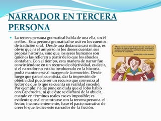 NARRADOR EN TERCERA
PERSONA
 La tercera persona gramatical habla de una ella, un él
o ellos. Esta persona gramatical se usó en los cuentos
de tradición oral. Desde una distancia casi mítica, es
obvio que ni el universo ni los dioses cuentan sus
propias historias, sino que los seres humanos son
quienes las refieren a partir de lo que los abuelos
contaban. Con el tiempo, esta manera de narrar fue
convirtiéndose en un recurso de objetividad, es decir,
si el narrador no estaba involucrado en la historia,
podía mantenerse al margen de la emoción. Desde
luego que para el cuentista, dar la impresión de
objetividad puede ser un recurso que convenza al
lector de que lo que se cuenta en realidad sucedió.
Por ejemplo: nadie pone en duda que el lobo habló
con Caperucita, ni que éste se disfrazó de la abuela,
cuando en términos reales eso es imposible; es
evidente que al encontrarse con la tercera persona, el
lector, inconscientemente, hace el pacto narrativo de
creer lo que le dice este narrador de la ficción.
 