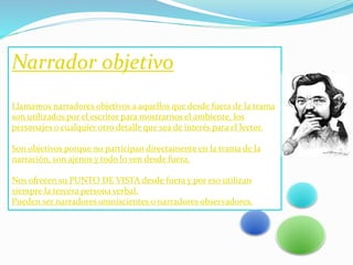 Narrador objetivo
Llamamos narradores objetivos a aquellos que desde fuera de la trama
son utilizados por el escritor para mostrarnos el ambiente, los
personajes o cualquier otro detalle que sea de interés para el lector.
Son objetivos porque no participan directamente en la trama de la
narración, son ajenos y todo lo ven desde fuera.
Nos ofrecen su PUNTO DE VISTA desde fuera y por eso utilizan
siempre la tercera persona verbal.
Pueden ser narradores omniscientes o narradores observadores.
 
