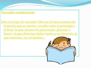 Narrador omnisciente
Éste es el tipo de narrador Dios en el microcosmos de
la acción que se cuenta. Lo sabe todo: el principio y
el final, lo que sienten los personajes, piensan o
hacen, lo que deberían haber hecho y no hicieron, lo
que soñaron y no recuerdan...
 