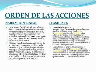 ORDEN DE LAS ACCIONES
NARRACION LINEAL FLASHBACK
 La primera finalidad del narrador es
dar a conocer la historia de un modo
comprensible para el lector. Por ello,
muchos relatos se organizan con
sencillez siguiendo un orden; pero en
no pocas narraciones esa ordenación
sufre modificaciones.
 El autor puede acelerar o ralentizar la
acción a su conveniencia, detenerla
para dejar que hablen los personajes,
anticipar o posponer hechos, ocultar
datos y reservarlos para el momento
oportuno, ofrecer pistas falsas, centrar
la atención en determinados aspectos
con menosprecio de otros, etc.
 La analepsis (escena
retrospectiva, flashback en inglés) es una
técnica, utilizada tanto en el cine y
la televisión como en la literatura, que
altera la secuencia cronológica de la
historia, conectando momentos distintos y
trasladando la acción al pasado.1 Se utiliza
con bastante frecuencia para recordar
eventos o desarrollar más profundamente el
carácter de un personaje.
 La analepsis es una vuelta repentina y
rápida al pasado del personaje, diferente
al racconto, que es también un quiebre en el
relato volviendo al pasado, pero este último
no es tan repentino y es más pausado en lo
que se refiere a la velocidad del relato.
 