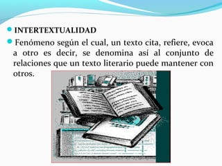 INTERTEXTUALIDAD
Fenómeno según el cual, un texto cita, refiere, evoca
 a otro es decir, se denomina así al conjunto de
 relaciones que un texto literario puede mantener con
 otros.
 