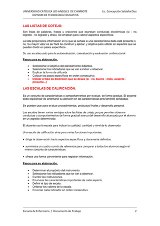 UNIVERSIDAD CATOLICA LOS ANGELES DE CHIMBOTE Lic. Concepción Saldaña Diaz
DIVISION DE TECNOLOGIA EDUCATIVA
-----------------------------------------------------------------------------------------------------------------------------
------------------------------------------------------------------------------------------------------------------------------
Escuela de Enfermería / Documento de Trabajo 2
LAS LISTAS DE COTEJO:
Son listas de palabras, frases u oraciones que expresan conductas dicotómicas (sí - no,
logrado - no logrado y otras). Se emplean para valorar aspectos específicos.
La lista proporciona información en la que se señala si una característica dada está presente o
no. Su mayor valor es ser fácil de construir y aplicar, y objetiva para utilizar en aspectos que se
puedan dividir en pasos específicos.
Su uso es adecuado para la autoevaluación, coevaluación y evaluación unidireccional.
Pasos para su elaboración:
• Seleccionar el objetivo del planeamiento didáctico.
• Seleccionar los indicadores que se van a incluir u observar.
• Explicar la forma de utilizarla.
• Colocar los pasos específicos en orden consecutivo.
• Indicar el tipo de distinción que se desea (si - no, bueno - malo, ausente -
presente...)
LAS ESCALAS DE CALIFICACIÓN:
Es un conjunto de características o comportamientos por evaluar, de forma gradual. El docente
debe especificar de antemano su atención en las características previamente señaladas.
Se pueden usar para evaluar procedimientos, productos finales y desarrollo personal.
Las escalas tienen varias ventajas sobre las listas de cotejo porque permiten observar
conductas o comportamientos de forma gradual acerca del desarrollo alcanzado por el alumno
en un aspecto determinado.
El docente usa la escala para indicar la cualidad, cantidad o nivel de lo observado.
Una escala de calificación sirve para varias funciones importantes:
• dirige la observación hacia aspectos específicos y claramente definidos.
• suministra un cuadro común de referencia para comparar a todos los alumnos según el
mismo conjunto de características.
• ofrece una forma conveniente para registrar información.
Pasos para su elaboración:
• Determinar el propósito del instrumento
• Seleccionar los indicadores que se van a observar.
• Escribir las instrucciones.
• Enumerar las características importantes de cada aspecto.
• Definir el tipo de escala.
• Ordenar los valores de la escala.
• Enunciar cada indicador en orden consecutivo.
 