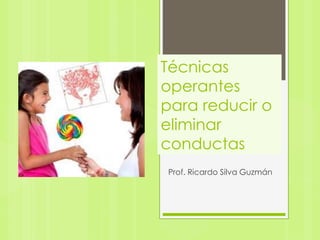 Técnicas
operantes
para reducir o
eliminar
conductas
Prof. Ricardo Silva Guzmán
 