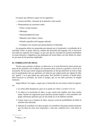 Los pasos que debemos seguir son los siguientes:
- Lectura del libro, visionado de la película u obra teatral.
- Planteamiento de cuestiones sobre:
• Tema o temas tratados.
• Mensajes.
• Intencionalidad del autor.
• Relación entre fondo y forma.
• Estudio específico del lenguaje utilizado.
• Cualquier otra cuestión que pueda plantear el alumnado.
Las preguntas deben ser preparadas previamente por el moderador o coordinador de la
actividad. Como se puede observar, además del desarrollo del lenguaje oral se favorecen
casi todos los aspectos de la lengua, ya que este tipo de actividad nos permite profundizar
en temas literarios y lingüísticos que planteados de forma lúdica son más fáciles de asimi-
lar por parte de las personas implicadas.
EL TORBELLINO DE IDEAS
Técnica muy próxima al debate, la diferencia es la total libertad de intervención por
parte de los asistentes con el objetivo de encontrar ideas creativas y geniales a través de la
asociación. No hay que coartar ninguna participación, de ahí que planteado un tema se deja
que los participantes den sus opiniones; de todas las que salgan puede que alguna de ellas
sea "genial" y es la que habría que aprovechar. Para facilitar lo anterior, el medio físico
debe favorecer la actividad, así como el tiempo, que no nos debe presionar en ningún
momento.
tes:
Según Osborn'°las reglas a seguir para el desarrollo de esta técnica serían las siguien-
1. La crítica debe desaparecer, pues no se puede ser crítico y creativo a la vez.
2. Lo ideal es la asociación de ideas, ya que cuanto más amplias sean éstas mucho
mejor. Incluso las sugestiones poco prácticas pueden inspirar a otros miembros del
grupo reflexiones prácticas que de otro modo no se les habrían ocurrido.
3. Cuanto mayor sea el número de ideas, mayores serán las posibilidades de hallar la
solución más adecuada.
4. Además de contribuir con ideas propias, los miembros del grupo pueden proponer
que las ideas de otros sean mejoradas o, más aún, combinar dos o más ideas en
una.
10 Ibídem, p. 188.
124
 