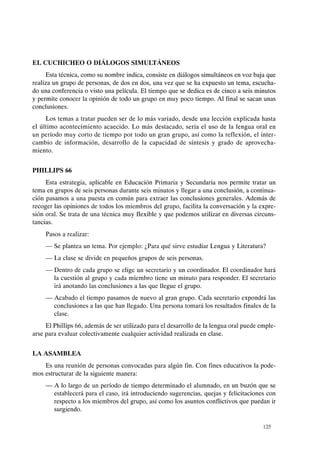 EL CUCHICHEO O DIÁLOGOS SIMULTÁNEOS
Esta técnica, como su nombre indica, consiste en diálogos simultáneos en voz baja que
realiza un grupo de personas, de dos en dos, una vez que se ha expuesto un tema, escucha-
do una conferencia o visto una película. El tiempo que se dedica es de cinco a seis minutos
y permite conocer la opinión de todo un grupo en muy poco tiempo. Al final se sacan unas
conclusiones.
Los temas a tratar pueden ser de lo más variado, desde una lección explicada hasta
el último acontecimiento acaecido. Lo más destacado, sería el uso de la lengua oral en
un período muy corto de tiempo por todo un gran grupo, así como la reflexión, el inter-
cambio de información, desarrollo de la capacidad de síntesis y grado de aprovecha-
miento.
PHILLIPS 66
Esta estrategia, aplicable en Educación Primaria y Secundaria nos permite tratar un
tema en grupos de seis personas durante seis minutos y llegar a una conclusión, a continua-
ción pasamos a una puesta en común para extraer las conclusiones generales. Además de
recoger las opiniones de todos los miembros del grupo, facilita la conversación y la expre-
sión oral. Se trata de una técnica muy flexible y que podemos utilizar en diversas circuns-
tancias.
Pasos a realizar:
- Se plantea un tema. Por ejemplo: ¿Para qué sirve estudiar Lengua y Literatura?
- La clase se divide en pequeños grupos de seis personas.
- Dentro de cada grupo se elige un secretario y un coordinador. El coordinador hará
la cuestión al grupo y cada miembro tiene un minuto para responder. El secretario
irá anotando las conclusiones a las que llegue el grupo.
- Acabado el tiempo pasamos de nuevo al gran grupo. Cada secretario expondrá las
conclusiones a las que han llegado. Una persona tomará los resultados finales de la
clase.
El Phillips 66, además de ser utilizado para el desarrollo de la lengua oral puede emple-
arse para evaluar colectivamente cualquier actividad realizada en clase.
LA ASAMBLEA
Es una reunión de personas convocadas para algún fin. Con fines educativos la pode-
mos estructurar de la siguiente manera:
- A lo largo de un período de tiempo determinado el alumnado, en un buzón que se
establecerá para el caso, irá introduciendo sugerencias, quejas y felicitaciones con
respecto a los miembros del grupo, así como los asuntos conflictivos que puedan ir
surgiendo.
125
 