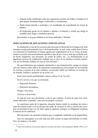 - Llegado el día establecido, todas las sugerencias escritas son leídas y tratadas en el
gran grupo, intentando llegar a soluciones y conclusiones.
- Todos tienen derecho a participar y el coordinador irá concediendo los turnos de
palabra.
- El moderador puede ser un alumno o alumna o el maestro y tendrá que dirigir la
asamblea para llegar a resultados precisos.
Esta técnica es de gran utilidad en las horas dedicadas a Tutorías.
SIMULACIONES DE SITUACIONES COMUNICATIVAS
La simulación es uno de los recursos más ricos para el desarrollo de la lengua oral. Este
concepto encaja perfectamente con el de dramatización, la cual, como señala Juan Cervera
"es el proceso de transformar en drama aquello que originalmente no lo es. O sea, de trans-
formar en acción convencionalmente repetida lo que de por sí no es más que un hecho real,
un hecho imaginario, una narración, un estado de ánimo, etc... La dramatización es un
gigantesco proceso de codificación múltiple que se sirve de los distintos recursos expresi-
vos, de los distintos códigos, de nuevas convenciones"".
De aquí deducimos que cualquier simulación es una dramatización, aunque en nuestro
caso nos interesa sobre todo la de situaciones comunicativas como pueden ser las fórmulas
de cortesía, o escenas de la vida cotidiana: un mercado, hablar por teléfono, la consulta de
un dentista, azafatas y pasajeros en un avión, etc...
Entre otras muchas posibilidades vamos a ofrecer la de "La isla".
Nivelo niveles a los que va destinada:
- Educación Primaria.
- Educación Secundaria.
Tiempo: Tres horas.
Técnicas a desarrollar:
Se trata de crear una isla ficticia y todo lo que contiene. A partir de aquí crear situa-
ciones diferentes "contando" cada uno sus propias vivencias.
La experiencia parte de la siguiente situación: hemos tenido un accidente de avión y
cada uno cuenta lo que ve en la isla que han caído. Se oscurece la clase y con los ojos cerra-
dos van diciendo lo que ven. Se debe seguir la siguiente consigna: es obligatorio continuar
la historia de los anteriores.
Dos secretarios van anotando la historia que va surgiendo o grabando en un magnetófono.
Una vez sumergidos en la isla cada uno debe asumir un papel determinado: los hom-
bres, las mujeres y los niños.
11 Juan Cervera Borrás, La literatura infantil en la educación básica, Cincel-Kapclusz, Madrid, 1984, p. 137.
126
 