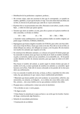 - Distribución de las profesiones: carpintero, profesor...
- De revistas viejas, cada uno recortará la foto que le corresponda y se pondrá un
nombre, apellidos y el por qué ha hecho el viaje. Con estos datos hará una ficha con
su foto, la clavará en la pared para que cada día se vayan conociendo.
- El primer día se van presentando entre ellos. Diciendo si está soltero, casado, si tiene
hijos... y todos los datos que quiera aportar.
- Tenemos que darle un nombre a la isla, para ello se ponen en la pizarra nombres de
islas conocidas, se dividen en sílabas:
CU-BA JA-VA SU-MA-TRA
y haciendo varias combinaciones con ellas podemos hallar un nombre original, así
podrá surgir: CUSUJA, CUMAJA, BASUJA...
- Supongamos que hemos elegido el nombre de CUSUJA, pues sobre esta base debe-
mos crear el tipo de flora y fauna que existe en la isla. Para ello se le da un folio, en
donde dibujan una cabeza, otro dibujará un cuerpo y otro las patas. De esta manera
son muchos los animales que surgirán en la isla.
- Se construyen los diferentes animales y se colocan en la pared. El mismo grupo que
ha construído el animal, tiene que hacer una ficha de él: darle un nombre científico,
su grito, su nutrición, cuáles son sus costumbres, si es comestible, etc... Se les puede
ayudar dándoles un libro de ciencias naturales, para que sigan un orden en la defi-
nición.
Para buscar el nombre del animal, se puede seguir la misma técnica que para el
nombre de la isla, es decir partiendo de nombres de animales ya conocidos. Igual
haremos con la flora. Todo ello lo iremos colocando en las paredes de la clase para
darle una ambientación.
- Una vez conocido el nombre de la isla, su fauna, su flora y repartidos los roles entre
todos, hay que plantearse lo que vamos a hacer estableciendo prioridades:
• Materiales que hemos podido salvar del accidente: un sacacorchos, cubiertos, una
motocicleta, un cinturón, un bolígrafo... no se deben dar cosas útiles como cuchi-
llos, sartenes... sino cosas inútiles con las que podamos construir otras útiles.
- El grupo pasa a continuación a tomar una serie de decisiones:
• Si se dividen en uno o varios grupos.
• Si eligen un jefe.
• Cómo llamar la atención por si pasa un barco o un avión que los localice: hacien-
do fuego, construyendo algo llamativo...
- Solución de necesidades prioritarias:
• Construcción de un hábitat.
127
 