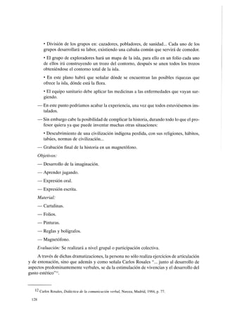 • División de los grupos en: cazadores, pobladores, de sanidad... Cada uno de los
grupos desarrollará su labor, existiendo una cabaña común que servirá de comedor.
• El grupo de exploradores hará un mapa de la isla, para ello en un folio cada uno
de ellos irá construyendo un trozo del contorno, después se unen todos los trozos
obteniéndose el contorno total de la isla.
• En este plano habrá que señalar dónde se encuentran las posibles riquezas que
ofrece la isla, dónde está la flora.
• El equipo sanitario debe aplicar las medicinas a las enfermedades que vayan sur-
giendo.
- En este punto podríamos acabar la experiencia, una vez que todos estuviésemos ins-
talados.
- Sin embargo cabe la posibilidad de complicar la historia, durando todo lo que el pro-
fesor quiera ya que puede inventar muchas otras situaciones:
• Descubrimiento de una civilización indígena perdida, con sus religiones, hábitos,
tabúes, normas de civilización...
- Grabación final de la historia en un magnetófono.
Objetivos:
- Desarrollo de la imaginación.
- Aprender jugando.
- Expresión oral.
- Expresión escrita.
Material:
- Cartulinas.
- Folios.
- Pinturas.
- Reglas y bolígrafos.
- Magnetófono.
Evaluación: Se realizará a nivel grupal o participación colectiva.
A través de dichas dramatizaciones, la persona no sólo realiza ejercicios de articulación
y de entonación, sino que además y como señala Carlos Rosales "... junto al desarrollo de
aspectos predominantemente verbales, se da la estimulación de vivencias y el desarrollo del
gusto estético"12.
12 Carlos Rosales, Didáctica de la comunicación verbal, Narcea, Madrid, 1984, p. 77.
128
 