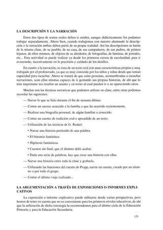 LA DESCRIPCIÓN Y LA NARRACIÓN
Estos dos tipos de textos orales deben ir unidos, aunque didácticamente los podamos
trabajar separadamente. Ahora bien, cuando trabajemos con nuestro alumnado la descrip-
ción o la narración ambas deben partir de su propia realidad. Así las descripciones se harán
de la misma clase, de su pueblo, de su casa, de sus compañeros, de sus padres, de primos
lejanos, de ellos mismos, de objetos de su alrededor, de fotografías, de láminas, de postales,
etc... Esta actividad se puede realizar ya desde los primeros cursos de escolaridad, para ir
avanzando, sucesivamente en la precisión y cuidado de los detalles.
En cuanto a la narración, se trata de un texto oral con unas características propias y muy
trabajado por el profesorado, ya que es muy conocido por los niños y niñas desde que tenían
capacidad para escuchar. Ahora se tratará de que estas personas, acostumbradas a escuchar
narraciones, sean ellas mismas capaces de ir gestando sus propias historias, de ahí que lo
más importante sea resaltar un asunto y en torno al cual pueden ir o no apareciendo otros.
Muchas son las técnicas narrativas que podemos utilizar en clase, entre otras podemos
recordar las siguientes:
- Narrar lo que se hizo durante el fin de semana último.
- Contar un suceso acaecido a la familia o que ha ocurrido recientemente.
- Realizar una biografía personal, de algún familiar o conocido.
- Contar un cuento de tradición oral o aprendido de un texto.
- Utilización de las técnicas de G. Rodari:
• Narrar una historia partiendo de una palabra.
• El binomio fantástico.
• Hipótesis fantásticas.
• Cuentos sin final, que el alumno debe acabar.
• Dada una serie de palabras, hay que crear una historia con ellas.
- Narrar una historia entre toda la clase y grabarla.
- Utilizando las funciones del cuento de Propp, narrar un cuento, creado por un alum-
no o por todo el grupo.
- Contar el último viaje realizado...
LA ARGUMENTACIÓN A TRAVÉS DE EXPOSICIONES O INFORMES EXPLI-
CATIVOS
La exposición o informe explicativo puede utilizarse desde varias perspectivas, pero
hemos de tener en cuenta que no es conveniente para los primeros niveles educativos, de ahí
que la utilización de dicha estrategia la recomendemos para el último ciclo de la Educación
Primaria y para la Educación Secundaria.
129
 