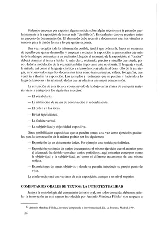 Podemos empezar por exponer alguna noticia sobre algún suceso para ir pasando pau-
latinamente a la exposición de temas más "científicos". En cualquier caso se requiere antes
un proceso de documentación. El alumnado debe recurrir a documentos escritos visuales o
sonoros para ir dando forma a lo que quiere exponer.
Una vez recogida toda la información posible, tendrá que ordenarla, hacer un esquema
de aquello que quiere desarrollar y empezar a redactar la exposición argumentativa que más
tarde tendrá que comunicar a un auditorio. Llegado el momento de la exposición, el "orador"
deberá dominar el tema y hablar lo más claro, ordenado, preciso y sencillo que pueda, por
otro lado la modulación de la voz será también importante para no aburrir. El lenguaje visual,
la mirada, así como el lenguaje cinético y el proxémico ayudarán al desarrollo de la estrate-
gia, así como todos aquellos documentos tales como transparencias, vídeos, fotografías, que
vendrán a ilustrar la exposición. Los ejemplos y resúmenes que se puedan ir haciendo a lo
largo del proceso irán aclarando dudas que ayudarán a una mejor comprensión.
La utilización de esta técnica como método de trabajo en las clases de cualquier mate-
ria viene a enriquecer los siguientes aspectos:
- El vocabulario.
- La utilización de nexos de coordinación y subordinación.
- El orden en las ideas.
- Evitar repeticiones.
- La fluidez verbal.
- La subjetividad y objetividad expositiva.
Otras posibilidades expositivas que se pueden tomar, a su vez como ejercicios gradua-
les para la consecución de la misma podrán ser los siguientes:
- Exposición de un documento único. Por ejemplo una noticia periodística.
- Exposición partiendo de varios documentos: el mismo ejercicio que el anterior pero
el alumnado ha debido consultar varios periódicos; aquí entrarían conceptos como
la objetividad y la subjetividad, así como el diferente tratamiento de una misma
noticia.
- Exposiciones de temas objetivos o donde se permita introducir su propio punto de
vista.
La conferencia será una variante de esta exposición, aunque a un nivel superior.
COMENTARIOS ORALES DE TEXTOS: LA INTERTEXTUALIDAD
Junto a la metodología del comentario de texto oral, por todos conocida, debemos seña-
lar la innovación en este campo introducida por Antonio Mendoza FillolaJ3 con respecto a
13 Antonio Mendoza Fillola, Literatura comparada e intertextualidad, Ed. La Muralla, Madrid, 1994.
130
 