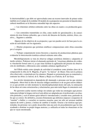 la intertextualidad y que debe ser aprovechada como un recurso innovador de primer orden
también en el campo de la oralidad. El modelo de su propuesta nos presenta la función inter-
cultural manifiesta en la literatura entendida bajo dos aspectos:
- Las relaciones artístico-culturales entre las obras en cuanto a su producción-gene-
ración.
- Los contenidos transmitidos en ellas, como medio de aproximación y de conoci-
miento de otras formas culturales, que a través del discurso de ficción, retórico, lírico, cre-
ativo,... llegamos a asimilar.
Algunos de los objetivos de su propuesta y que nos pueden servir de base para la cre-
ación de actividades son los siguientes:
- Diseñar propuestas que permitan establecer comparaciones entre obras conocidas
por el receptor.
- Trabajar conjuntamente textos literarios y muestras de producciones plásticas para
evidenciar la interconexión temático-cultural existente entre ellas.
Metodológicamente se trata de observar códigos semióticos distintos y adaptarlos al
medio artístico. Podemos iniciar al alumnado partiendo de "creaciones plásticas de eviden-
te vinculación formal entre sí, ya que éstas facilitan la agilización del proceso de observa-
ción de similitudes y diferencias entre unidades artísticas significativas''I4.
Así Fillola señala como ejemplo de actividad el considerar como término clave de la
comparación la obra de R. Magritte, D'apres "Le balean" de Manet. Ésta será la primera
obra observada y comentada por los alumnos. Después se presentarán para su comentario y
contraste las obras: Le balean, de E. Manet y Majas en el balcón, de F. de Goya.
Los niveles interpretativos dependerán del alumnado o personas con las que estemos
trabajando. Ahora bien la idea de mezclar códigos semióticos es de un gran acierto didácti-
co ya que permite en todo momento la interdisciplinariedad dentro del aula, la ordenación
de las ideas así como estructurarlas y relacionarlas, para más tarde llegar al comentario oral.
No queremos acabar nuestro trabajo sin señalar que todas las estrategias aquí presen-
tadas para trabajar la lengua oral en el aula deben ser adaptadas por el profesorado a su situa-
ción particular, y será él mismo quien deberá ir introduciendo y creando otras, partiendo de
las que ya conoce. En definitiva, creemos firmemente que debemos empezar a ocuparnos de
"enseñar" a hablar y a escuchar en nuestras escuelas, pues tan sólo así seremos también
capaces de sentir y pensar, e incluso de cambiar el mundo. Gracias a las técnicas aquí pre-
sentadas, las personas van a poder desarrollar toda una serie de procedimientos que les irán
ayudando a dominar su propia lengua materna y a utilizarla en todas las situaciones en las
que se vayan encontrando.
14 Ibídem, p. 102.
131
 