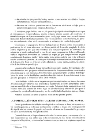 - De simulación: proponer hipótesis y suponer consecuencias, necesidades, riesgos,
dar alternativas, predecir acontecimientos...
- De creación: elaborar propuestas nuevas, innovar en técnicas de trabajo, generar
conclusiones personales, imaginar, fantasear,....
El trabajo en grupo facilita, a su vez, el aprendizaje significativo al implicar tres tipos
de interacciones: profesor-alumno, alumno-profesor, alumno-alumno. Al construirse el
conocimiento gracias al pensamiento divergente, en el grupo vamos a encontrar dicha con-
frontación. Por otro lado el conocimiento rara vez se construye individualmente, las perso-
nas interactúan entre ellas, así el entorno social se ve favorecido en el trabajo grupal.
Creemos que el lenguaje oral debe ser trabajado en sus diversos textos, proponiendo al
profesorado las técnicas adecuadas para hacer posible el desarrollo apropiado de dicho
ámbito lingüístico y para que éste contribuya a la realización personal del individuo y su
adaptación al medio socio-cultural, lo cual llevará a una compensación de las posibles defi-
ciencias lingüísticas procedentes de su medio de origen, ya que, aunque éste sea un gran
condicionante, la escuela puede y debe mediar como compensatoria para evitar el fracaso
escolar y sobre todo personal. Al conseguir dichos objetivos demostraremos la importancia
de la lengua oral desde los primeros niveles educativos, ya que facilita, además, la adquisi-
ción de los distintos aprendizajes.
Llegamos a la conclusión de que trabajar los textos orales en clase debe conducir a for-
mar al alumnado para que pueda utilizarlos como medio de comunicación en todas aquellas
situaciones que le sean necesarias. Nosotros vamos a presentar textos y formas de trabajar-
los en las aulas, con la finalidad de contribuir al establecimiento de una didáctica de la len-
gua oral que ayude al profesorado en su labor cotidiana.
Las actividades verbales entre las personas pueden adquirir diversas formas, las cuales
debemos analizar y observar para conocerlas e incorporarlas a nuestra competencia comu-
nicativa o modificarlas si lo consideramos necesario. Así para trabajar cualquier texto oral
en clase habrá que exponer en primer lugar sus características y analizarlas, para pasar a
continuación a realizarlo prácticamente y ver las posibilidades lingüísticas que nos ofrece.
Podemos clasificar los textos y técnicas orales en tres grandes grupos:
LA COMUNICACIÓN ORAL EN SITUACIONES DE INTERCAMBIO VERBAL.
En este grupo hemos incluido los usos lingüísticos en los que se da un intercambio ver-
bal entre las personas y en los que habitualmente se utiliza la lengua oral con negociación
del significado, intercambio de papeles, referencias a la situación de enunciación, y en algu-
nos casos espontaneidad y poca planificación.
Como el alumnado al llegar al centro educativo ha estado ya en contacto con el texto
más característico de este ámbito que es la conversación, la cual ha ido conformando su
competencia lingüística y comunicativa hasta ese momento, nosotros proponemos partir de
4 Ibídem, pp. 37-38.
117
 