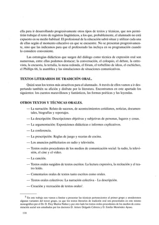ella para ir desarrollando progresivamente otros tipos de textos y técnicas, que nos permi-
tirán trabajar el resto de registros lingüísticos, a los que, probablemente, el alumnado no está
expuesto en su medio habitual. El profesional de la educación sabrá situar y utilizar cada una
de ellas según el momento educativo en que se encuentre. No se presentan progresivamen-
te, sino que las indicamos para que el profesorado las incluya en su programación cuando
lo considere conveniente.
Las estrategias didácticas que surgen del diálogo como técnica de expresión oral son
numerosas, entre ellas podemos destacar; la conversación, el coloquio, el debate, la entre-
vista, la encuesta, la tertulia, la mesa redonda, el fórum, el torbellino de ideas, el cuchicheo,
el Phillips 66, la asamblea y las simulaciones de situaciones comunicativas.
TEXTOS LITERARIOS DE TRADICIÓN ORAL.
Quizá sean los textos más atractivos para el alumnado. A través de ellos vamos a ir des-
pertando también su afición y disfrute por la literatura. Encontramos en este apartado los
siguientes: los cuentos maravillosos y fantásticos, las formas poéticas y las leyendas.
OTROS TEXTOS Y TÉCNICAS ORALES.
- La narración: Relato de sucesos, de acontecimientos cotidianos, noticias, documen-
tales, biografías y reportajes.
- La descripción: Descripciones objetivas y subjetivas de personas, lugares y cosas.
- La argumentación: Exposiciones didácticas e informes explicativos.
- La conferencia.
- La prescripción: Reglas de juego y recetas de cocina.
- Los anuncios publicitarios en radio y televisión.
- Textos orales procedentes de los medios de comunicación social: la radio, la televi-
sión, el cine y el vídeo.
- La canción.
- Textos orales surgidos de textos escritos: La lectura expresiva, la recitación y el tea-
tro leído.
- Comentarios orales de textos tanto escritos como orales.
- Textos orales colectivos: La narración colectiva - La descripción.
- Creación y recreación de textos orales5•
5 En este trabajo nos vamos a limitar a presentar las técnicas pertenecientes al primer grupo y atenderemos
algunas variantes del tercer grupo, ya que los textos literarios de tradición oral son presentados en este mismo
monográfico por el Dr. D. Eloy Martas Núñez y por otro lado los textos orales procedentes de los medios de comu-
nicación social son estudiados por los doctores D. Arturo Delgado Cabrera y D. Emilio Menéndez Ayuso.
118
 