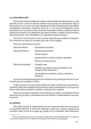 LA CONVERSACIÓN
Si por conservación entendemos la acción y efecto de hablar familiarmente una o varias
personas con otra u otras nos daremos cuenta de que este tipo de comunicación surge, la
mayor parte de las veces de una forma espontánea, por ello la utilizamos para intercambiar
conocimientos, sensaciones, emociones, ideas, etc... y a la vez nos enriquecemos con las
aportaciones de la otra persona. Esta técnica nos faculta para rechazar o confirmar nuestros
puntos de vista gracias a las aportaciones que hacen los demás y también a través de nuevos
planteamientos que vamos haciéndonos al ir exponiendo nuestras opiniones.
Para llevar la conversación al aula, en primer lugar habrá que modificar los espacios.
Nos sentaremos en círculo, de tal manera que nadie se dé la espalda.
Temas de conversación por niveles:
Educación Infantil:
Educación Primaria:
Educación Secundaria:
- Experiencias personales.
- Experiencias personales.
- Temas escolares.
- Acontecimientos escolares, locales o regionales.
- Normas de conducta social.
- Cualquier tema.
- Aquellos que surgen de textos periodísticos o de
cualquier medio informativo.
- Acontecimientos científicos, sociales, culturales y
deportivos.
En todos los niveles podremos partir del visionado de una película para iniciar una con-
versación que nos conduciría al Fórum.
La labor docente en la conversación además de orientar, facilitar temas, información y
terminarla, deberá hacer posible la intervención de todos los participantes a la vez que esta-
blecerá como norma de trabajo la claridad y corrección en la expresión.
Tanto la conversación espontánea como la formal nos ayudan a intercambiar diversos
puntos de vista para llegar a conclusiones con base científica y fundamentadas en una argu-
mentación6•
EL DEBATE
Esta técnica consiste en el planteamiento de una controversia sobre una cosa entre dos
o más personas. Marta O. P. de De Luca señala por su parte que "estamos en presencia de
un debate cuando se trata de un grupo que, guiado por un coordinador, discute libremente
6 Para una profundización en este tema consúltese el trabajo del Dr. Antonio Mendoza Fillola "La coherencia
conversacional: aspecto clave en la didáctica de la expresión oral" incluído en esta monografía.
119
 