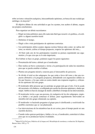 sobre un tema o situación cualquiera, intercambiando opiniones, en busca de una verdad que
satisfaga a la mayoría"".
El objetivo último de esta actividad es que los oyentes, tras acabar el debate, saquen
sus propias conclusiones.
Para organizar un debate necesitamos:
- Elegir un tema polémico; para ello nada más fácil que recurrir a la política, a la reli-
gión o a alguna cuestión social.
- Delimitar el tiempo.
- Elegir a dos o más participantes de opiniones contrarias.
- Los participantes deben aceptar algunas normas básicas tales como: no salirse del
tema, no mentir, ceñirse al tiempo propuesto, respetar las opiniones del otro,...
- Al final cada uno de los participantes resumirá su postura exponiendo sus argu-
mentos y lo que crea que es lo más importante.
Si el debate se hace en grupo, podemos seguir los pasos siguientes:
- Presentación del tema a debatir por el moderador.
- Éste realiza un breve comentario e invita a la participación de todos los miembros
para que se pueda entablar el debate.
- Plantea una pregunta inicial y concreta para el intercambio de pareceres.
- Se divide el total en dos subgrupos, los que están a favor del tema y dan una res-
puesta afirmativa a la pregunta propuesta, defendiendo con argumentos sólidos en
los que basarse, y los que están en contra dando una respuesta negativa y critican-
do las opiniones del otro grupo.
- El moderador debe procurar que no participe un grupo más que el otro. Con la ayuda
del secretario, si lo hubiera, va reflejando por escrito las diversas opiniones y dudas que
surjan. Ambos se han de encargar de medir y distribuir el tiempo de las intervenciones.
- El moderador invita a que una persona, de cualquiera de los dos subgrupos, empie-
ce a hablar y así pueda comenzar el debate, pues seguidamente intervendrá un
miembro del otro grupo rebatiendo esa opinión.
- El moderador va haciendo preguntas al grupo para ir clarificando y resolviendo las
posibles cuestiones que se van planteando.
- Las intervenciones de los miembros han de ser cortas, pues el tiempo puede ser una
cuestión decisiva.
- Cuando todos quieran participar y hablar a la vez, el moderador, controlará el clima
para que no se produzcan fuertes rivalidades.
7 Marta O.P. de De Luca, Didáctica de la lengua oral. Metodología de ense¡]anza y evaluación, Ed. Kapelusz,
Buenos Aires, 1983, p. 73.
120
 